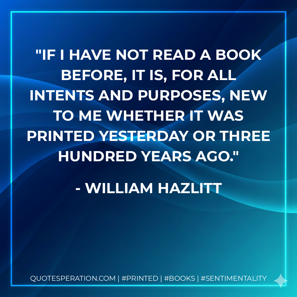 If I have not read a book before, it is, for all intents and purposes, new to me whether it was printed yesterday or three hundred years ago. - William Hazlitt