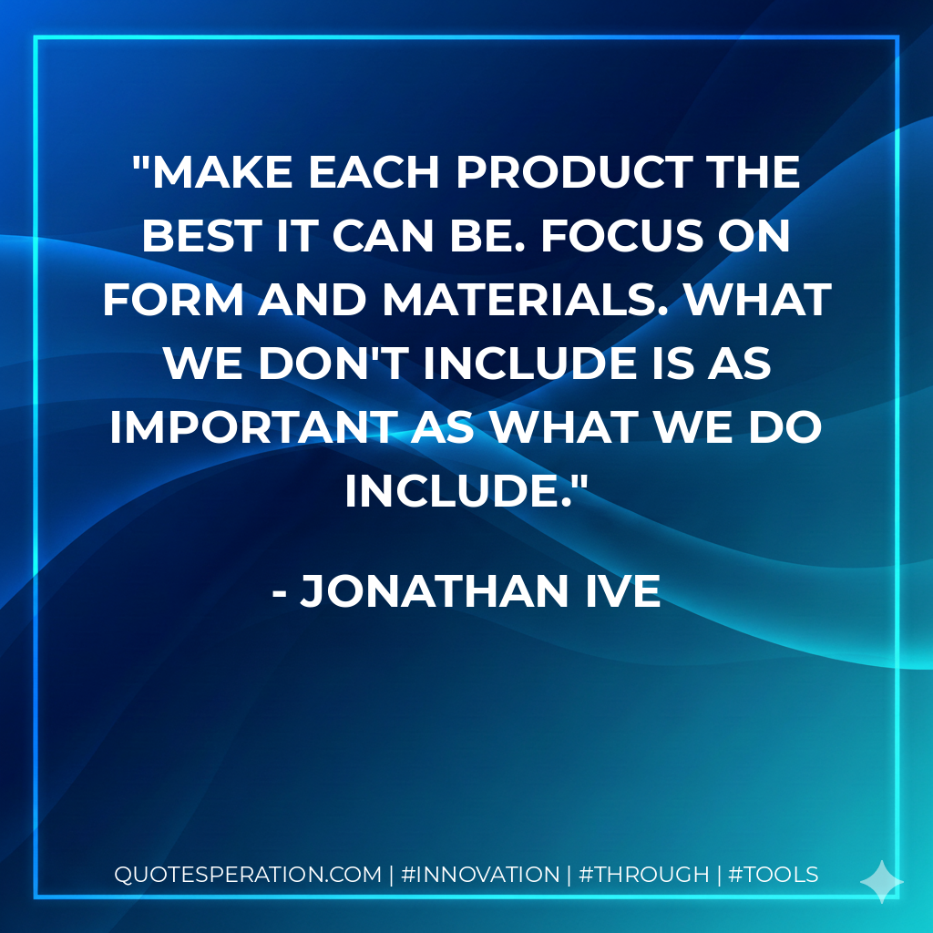 Make each product the best it can be. Focus on form and materials. What we don't include is as important as what we do include. - Jonathan Ive