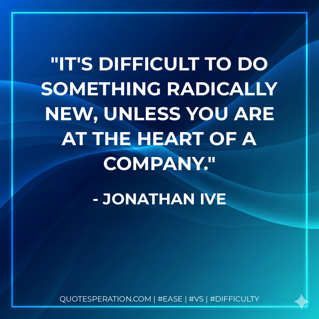 It's difficult to do something radically new, unless you are at the heart of a company. - Jonathan Ive