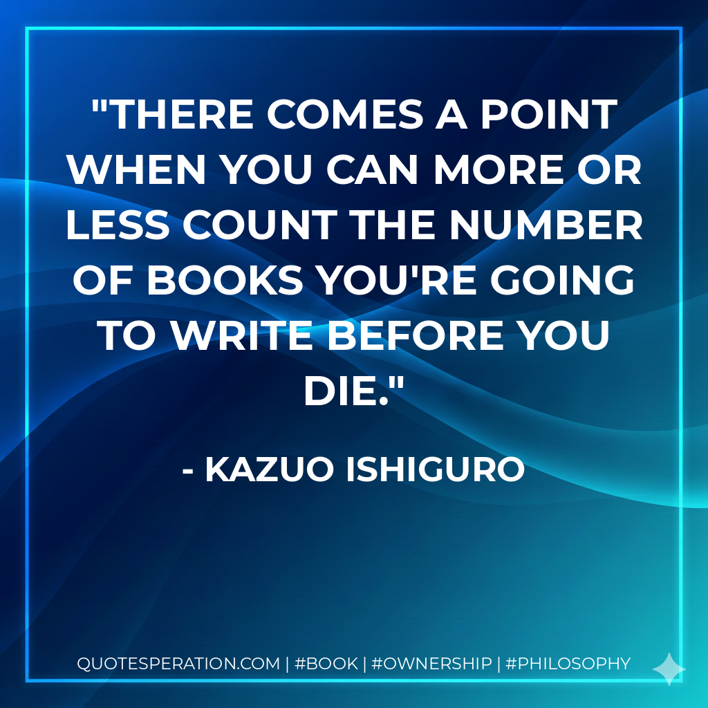 There comes a point when you can more or less count the number of books you're going to write before you die. - Kazuo Ishiguro