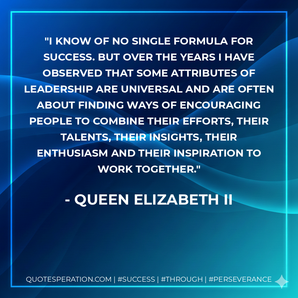 I know of no single formula for success. But over the years I have observed that some attributes of leadership are universal and are often about finding ways of encouraging people to combine their efforts, their talents, their insights, their enthusiasm and their inspiration to work together. - Queen Elizabeth II