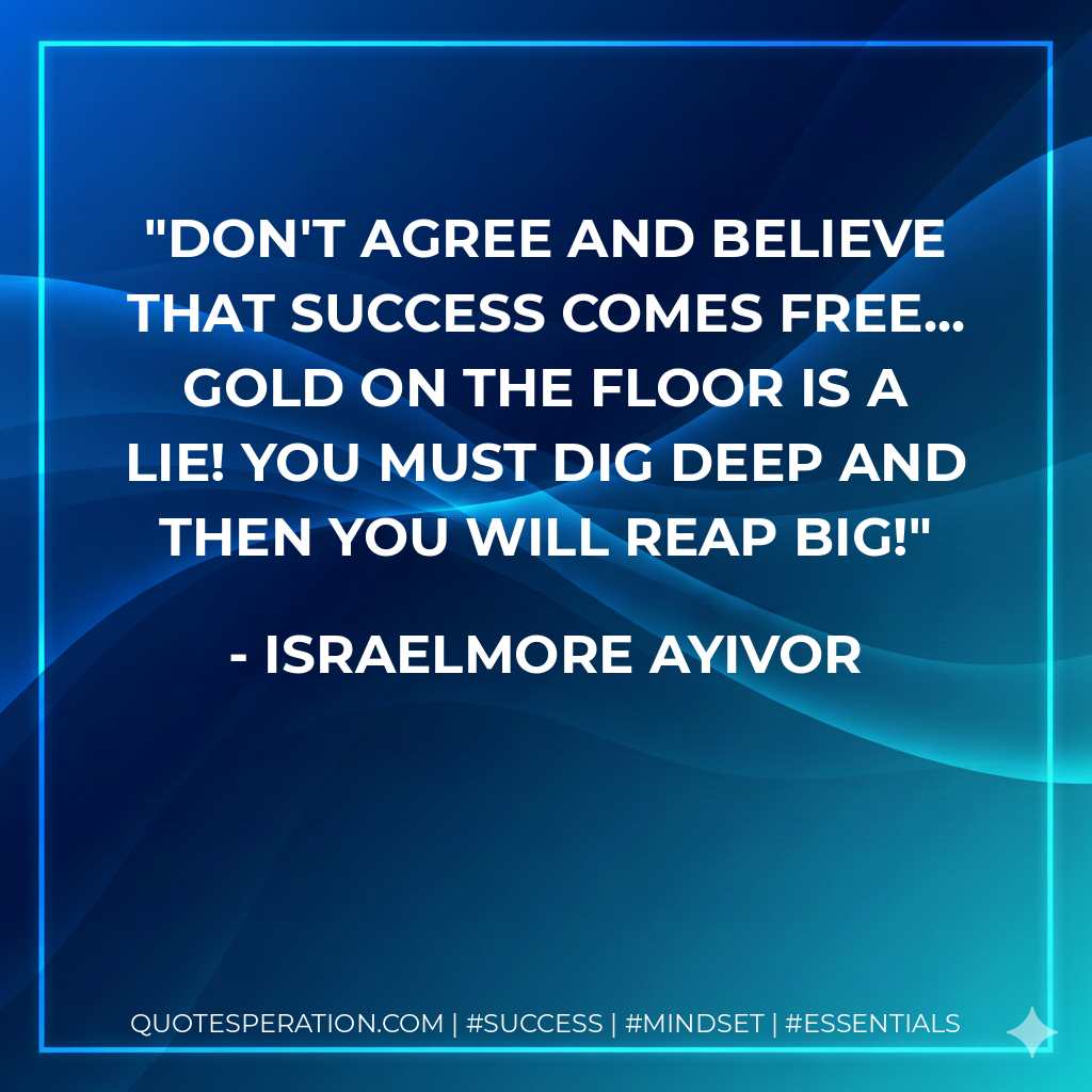 Don't agree and believe that success comes free... Gold on the floor is a lie! You must dig deep and then you will reap big! - Israelmore Ayivor