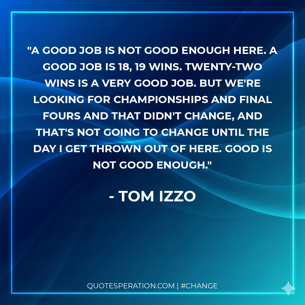 A good job is not good enough here. A good job is 18, 19 wins. Twenty-two wins is a very good job. But we're looking for championships and Final Fours and that didn't change, and that's not going to change until the day I get thrown out of here. Good is not good enough.