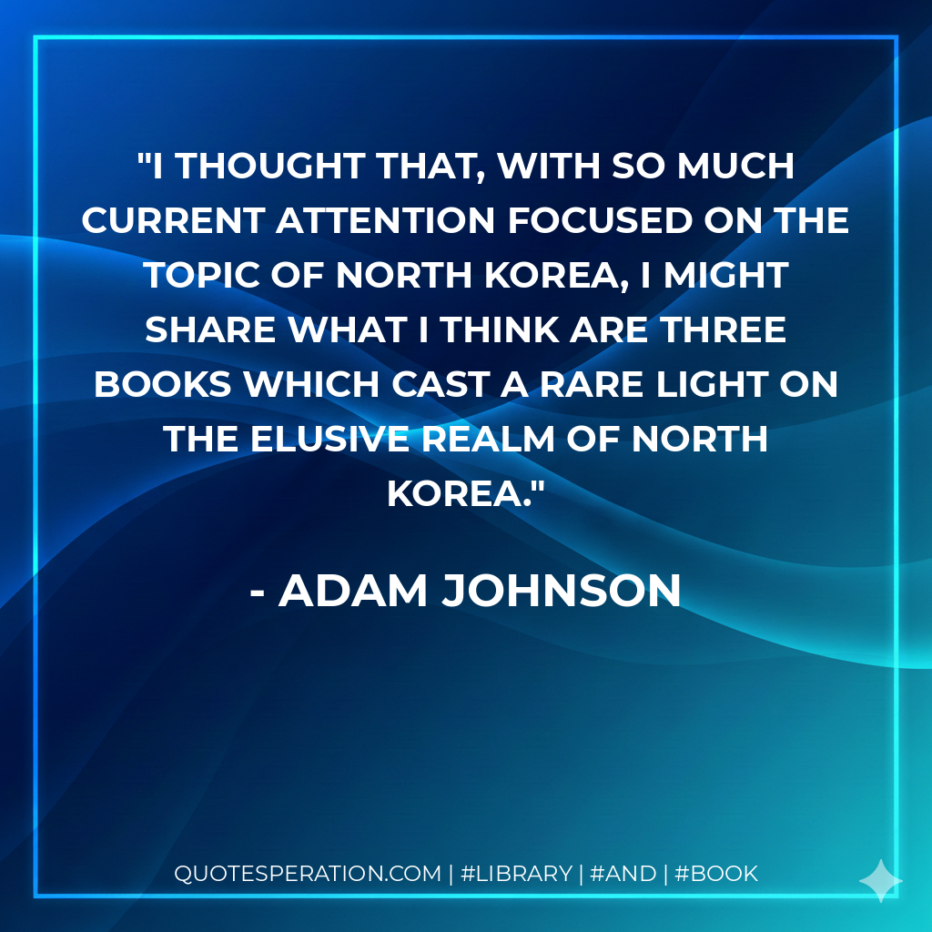 I thought that, with so much current attention focused on the topic of North Korea, I might share what I think are three books which cast a rare light on the elusive realm of North Korea. - Adam Johnson