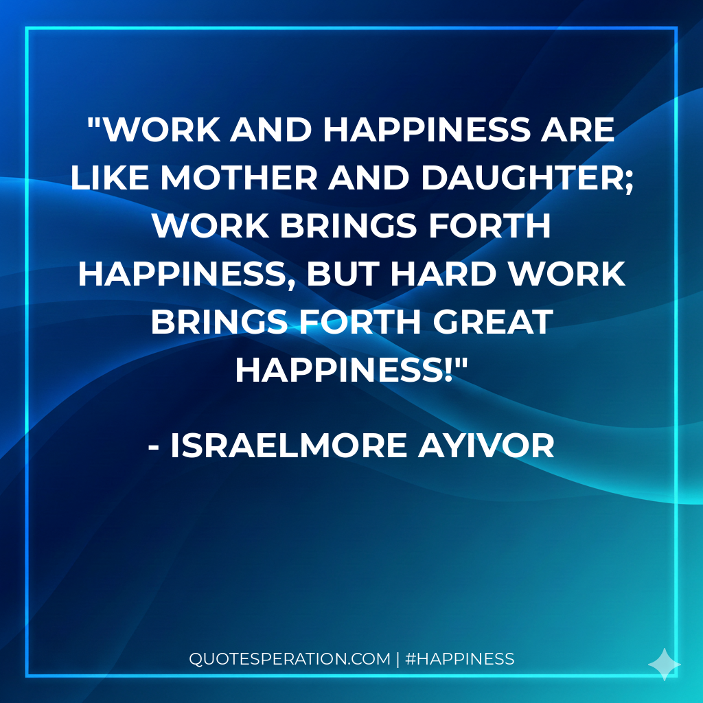 Work and happiness are like mother and daughter; work brings forth happiness, but hard work brings forth great happiness!