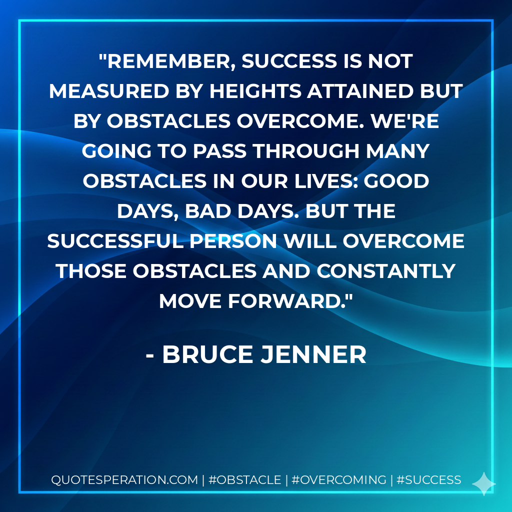 Remember, success is not measured by heights attained but by obstacles overcome. We're going to pass through many obstacles in our lives: good days, bad days. But the successful person will overcome those obstacles and constantly move forward. - Bruce Jenner
