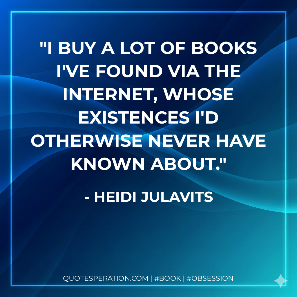 I buy a lot of books I've found via the Internet, whose existences I'd otherwise never have known about. - Heidi Julavits