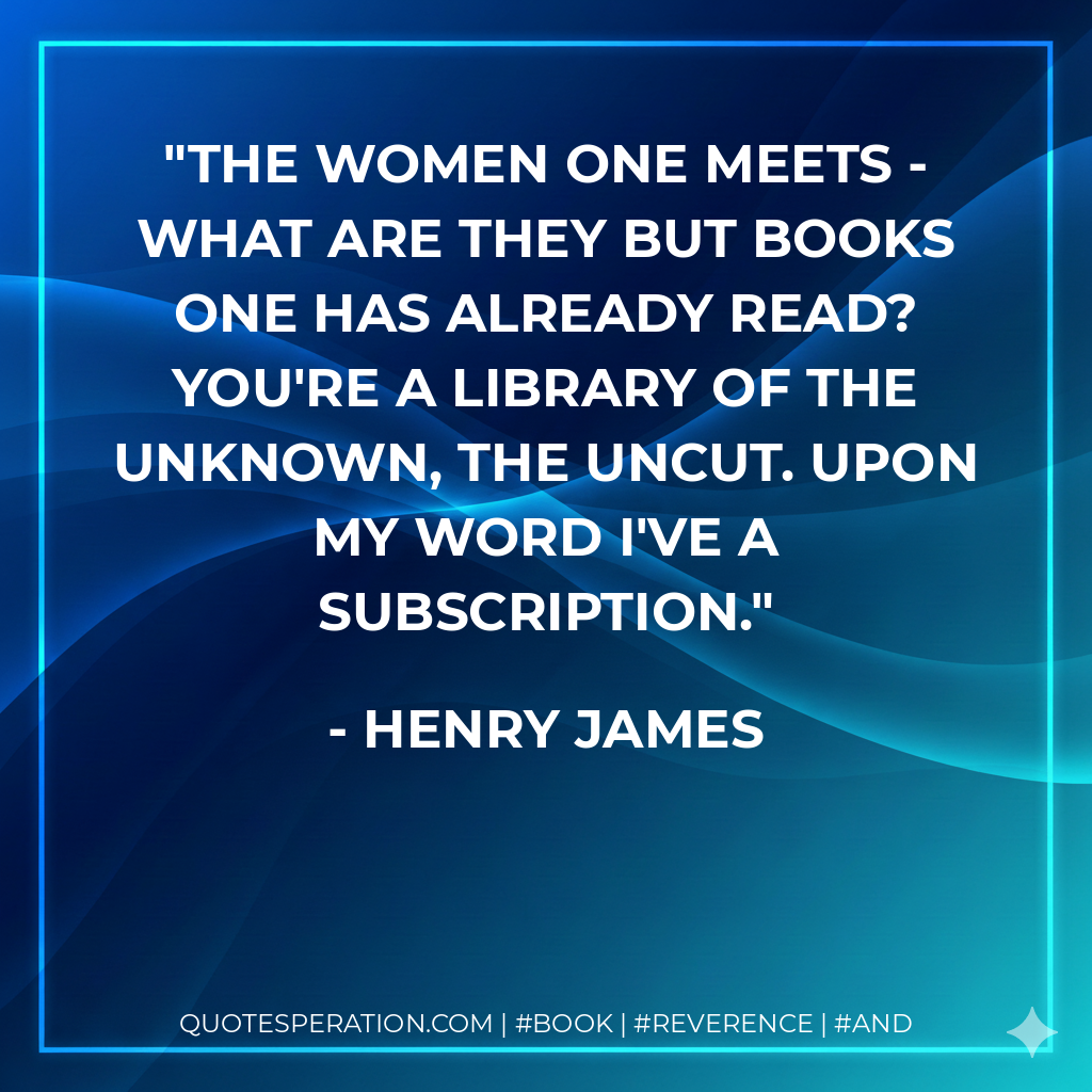 The women one meets - what are they but books one has already read? You're a library of the unknown, the uncut. Upon my word I've a subscription. - Henry James