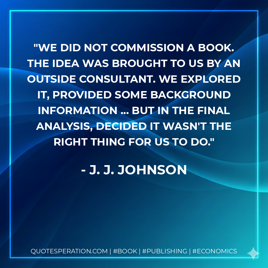 We did not commission a book. The idea was brought to us by an outside consultant. We explored it, provided some background information ... but in the final analysis, decided it wasn't the right thing for us to do. - J. J. Johnson