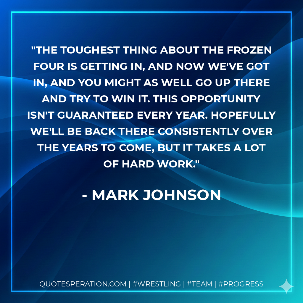 The toughest thing about the Frozen Four is getting in, and now we've got in, and you might as well go up there and try to win it. This opportunity isn't guaranteed every year. Hopefully we'll be back there consistently over the years to come, but it takes a lot of hard work.