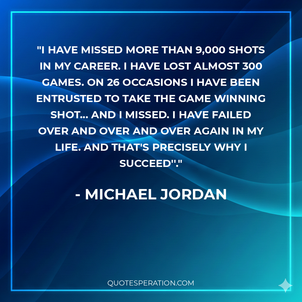 I have missed more than 9,000 shots in my career. I have lost almost 300 games. On 26 occasions I have been entrusted to take the game winning shot... and I missed. I have failed over and over and over again in my life. And that's precisely why I succeed''.