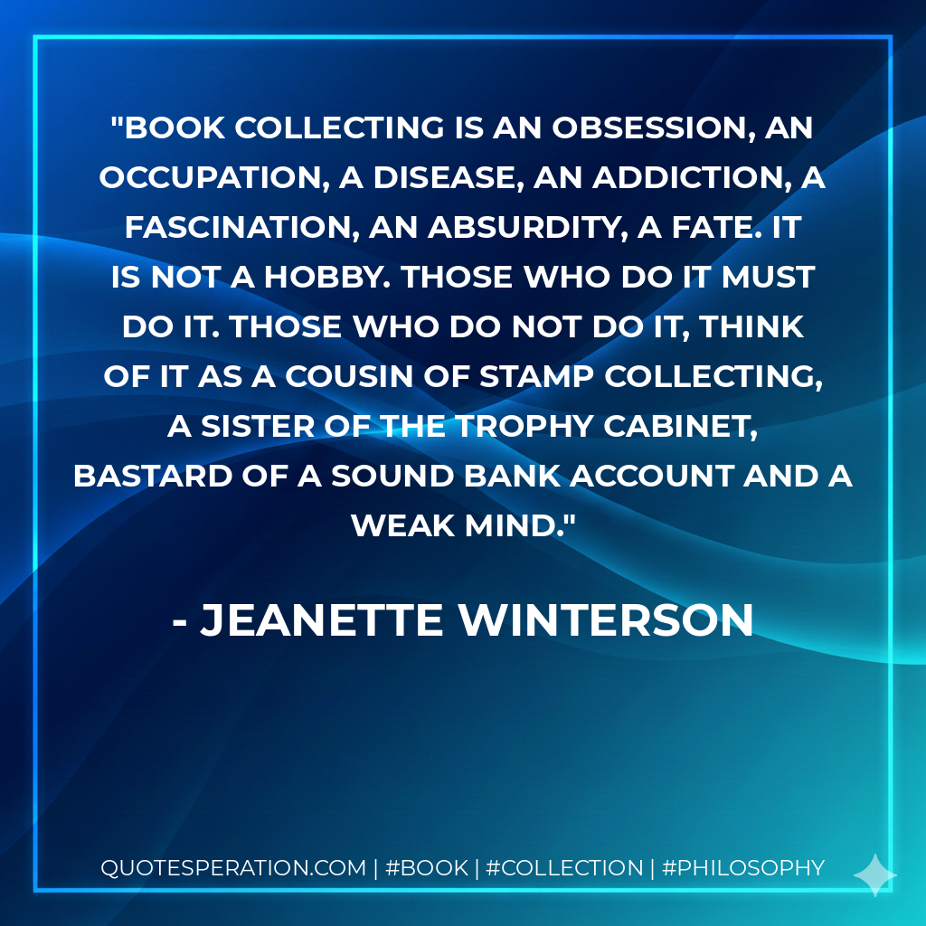 Book collecting is an obsession, an occupation, a disease, an addiction, a fascination, an absurdity, a fate. It is not a hobby. Those who do it must do it. Those who do not do it, think of it as a cousin of stamp collecting, a sister of the trophy cabinet, bastard of a sound bank account and a weak mind. - Jeanette Winterson