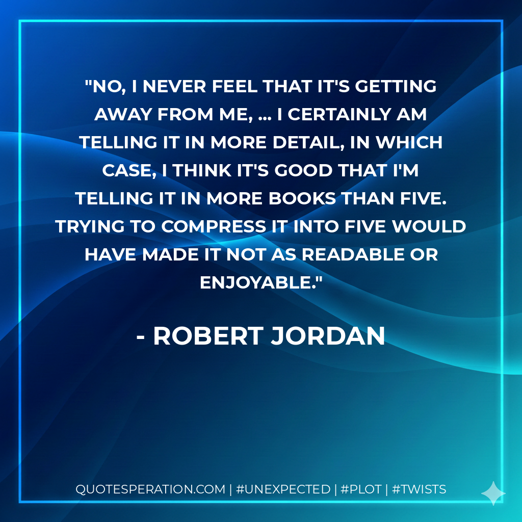 No, I never feel that it's getting away from me, ... I certainly am telling it in more detail, in which case, I think it's good that I'm telling it in more books than five. Trying to compress it into five would have made it not as readable or enjoyable. - Robert Jordan