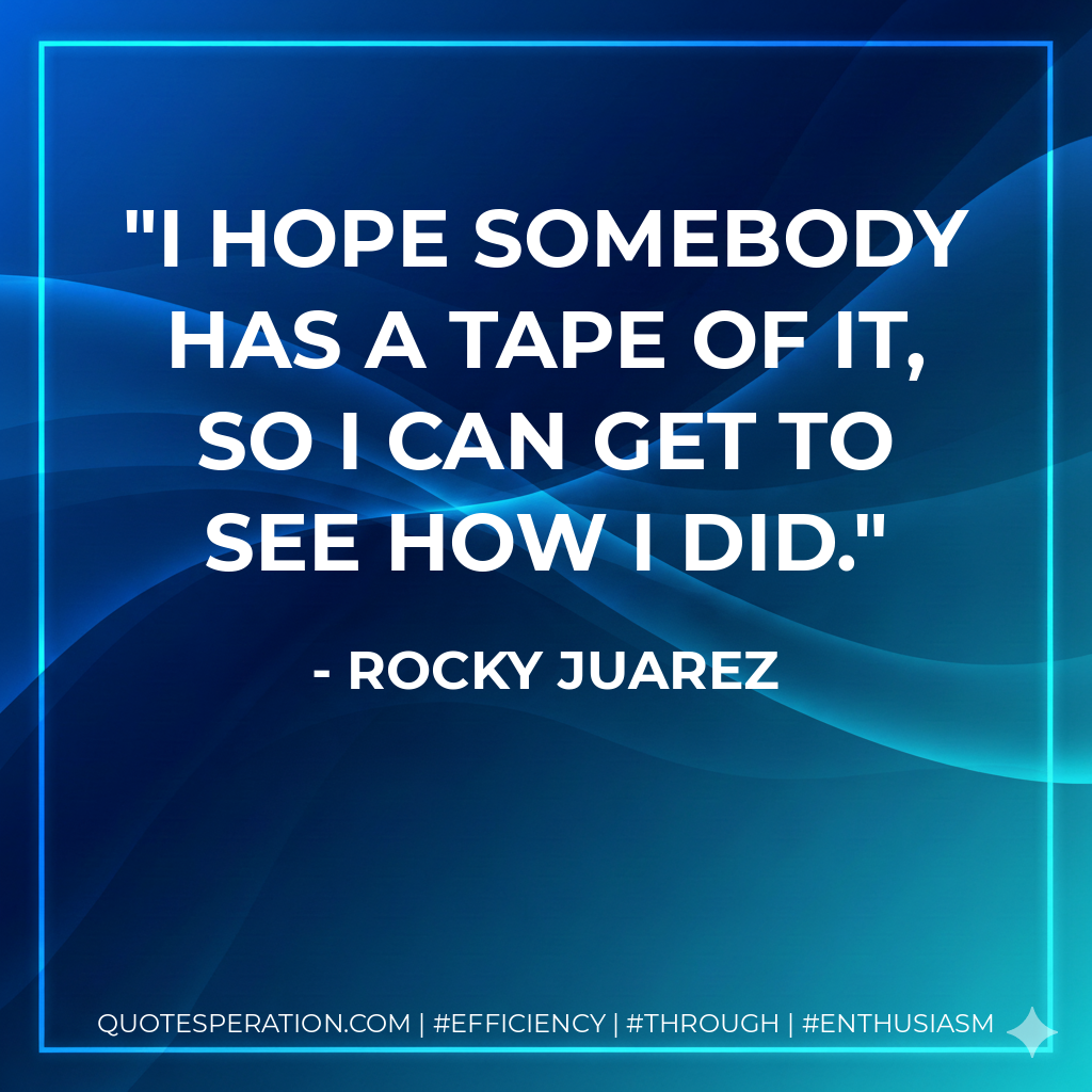 I hope somebody has a tape of it, so I can get to see how I did. - Rocky Juarez