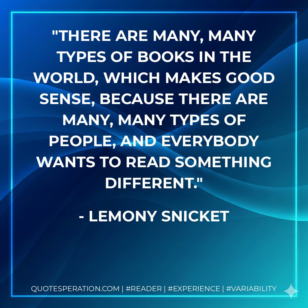There are many, many types of books in the world, which makes good sense, because there are many, many types of people, and everybody wants to read something different. - Lemony Snicket