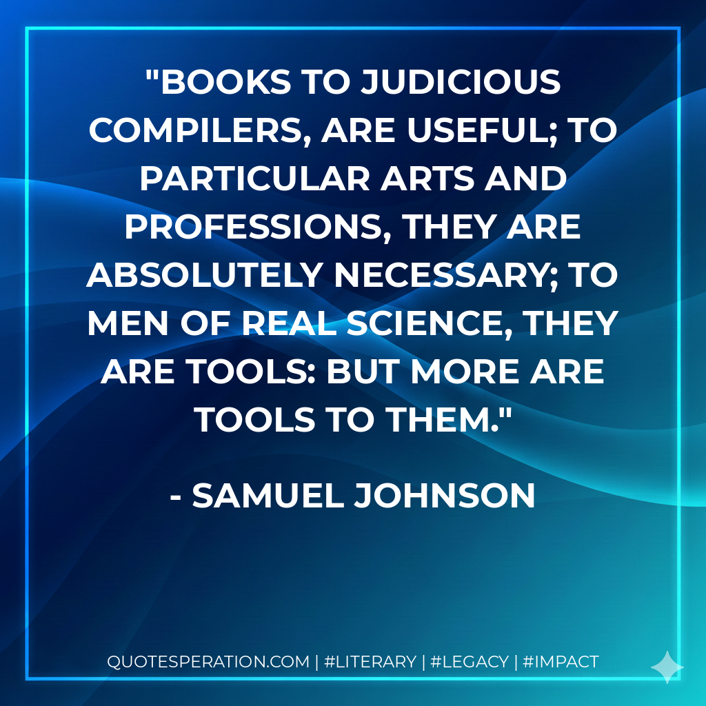 Books to judicious compilers, are useful; to particular arts and professions, they are absolutely necessary; to men of real science, they are tools: but more are tools to them. - Samuel Johnson