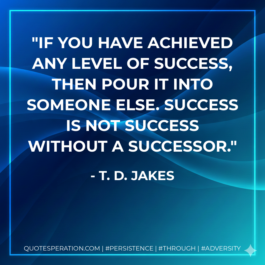 If you have achieved any level of success, then pour it into someone else. Success is not success without a successor. - T. D. Jakes