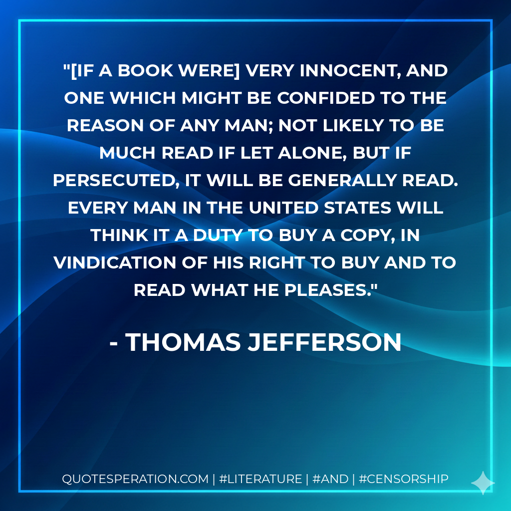 [If a book were] very innocent, and one which might be confided to the reason of any man; not likely to be much read if let alone, but if persecuted, it will be generally read. Every man in the United States will think it a duty to buy a copy, in vindication of his right to buy and to read what he pleases. - Thomas Jefferson