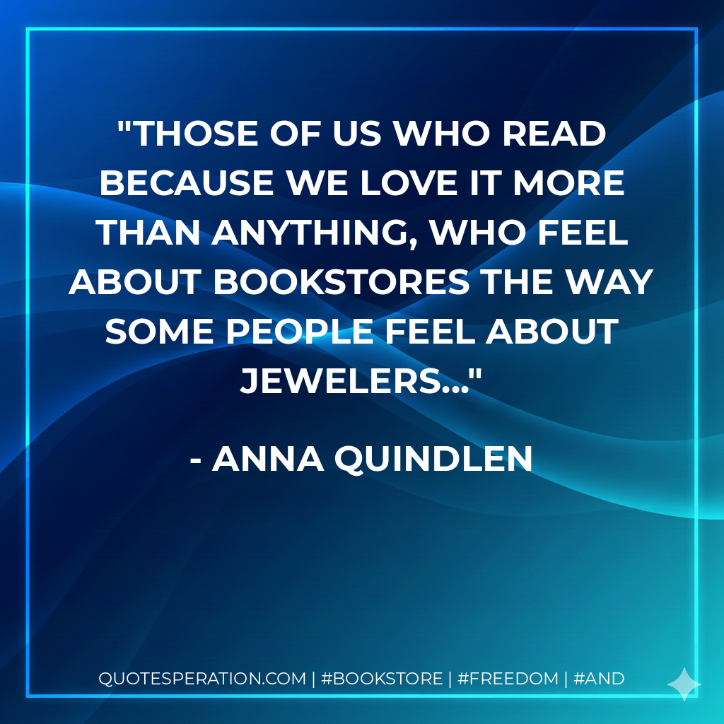 those of us who read because we love it more than anything, who feel about bookstores the way some people feel about jewelers... - Anna Quindlen