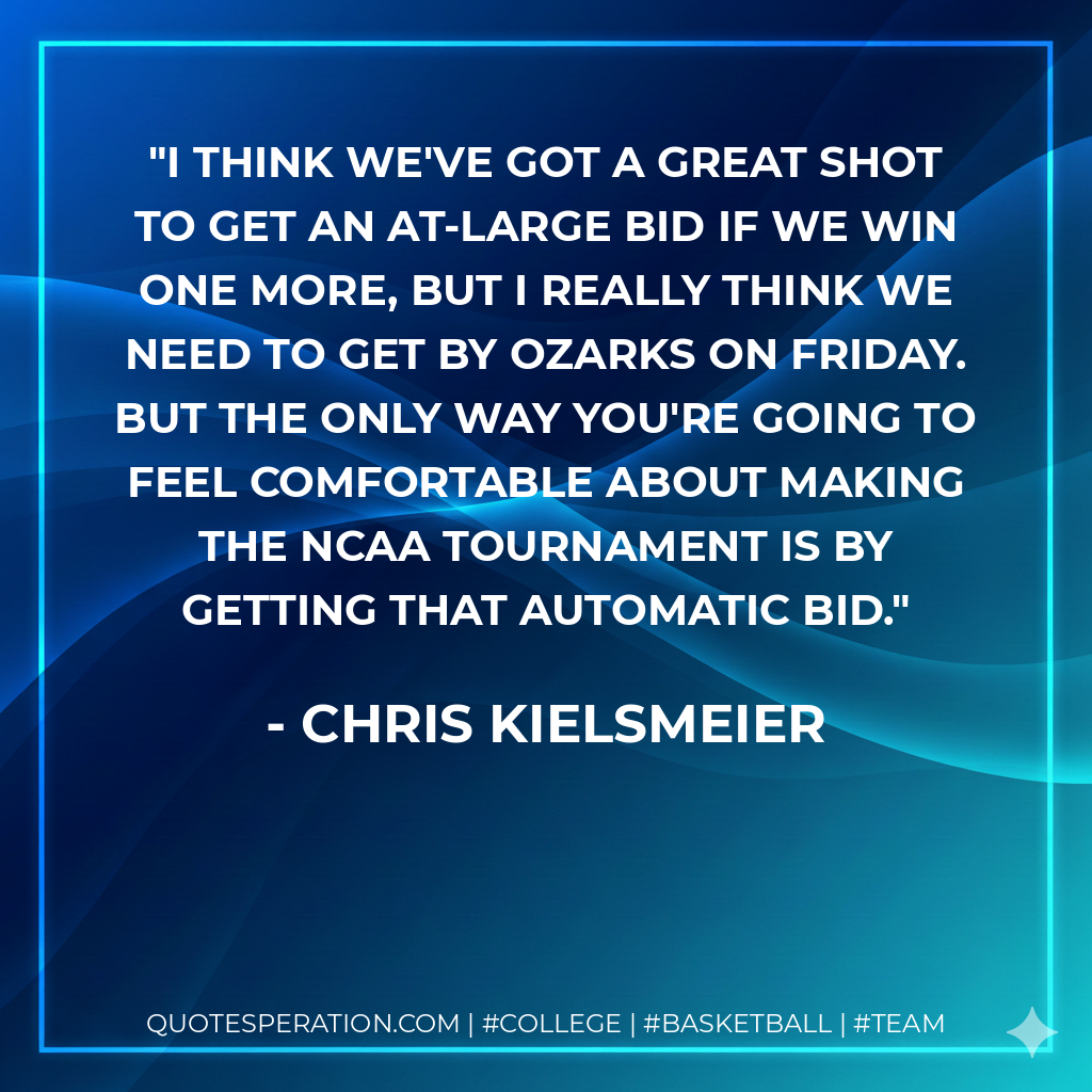 I think we've got a great shot to get an at-large bid if we win one more, but I really think we need to get by Ozarks on Friday. But the only way you're going to feel comfortable about making the NCAA tournament is by getting that automatic bid.