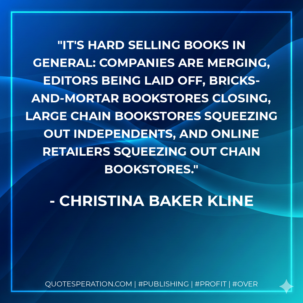 It's hard selling books in general: companies are merging, editors being laid off, bricks-and-mortar bookstores closing, large chain bookstores squeezing out independents, and online retailers squeezing out chain bookstores. - Christina Baker Kline