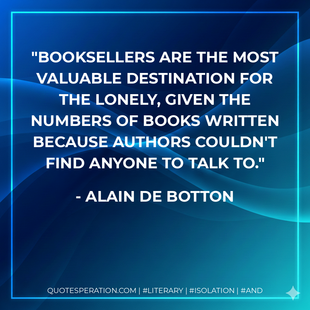 Booksellers are the most valuable destination for the lonely, given the numbers of books written because authors couldn't find anyone to talk to. - Alain de Botton