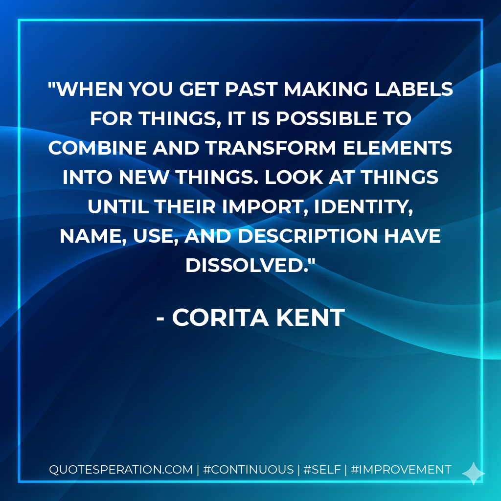 When you get past making labels for things, it is possible to combine and transform elements into new things. Look at things until their import, identity, name, use, and description have dissolved. - Corita Kent