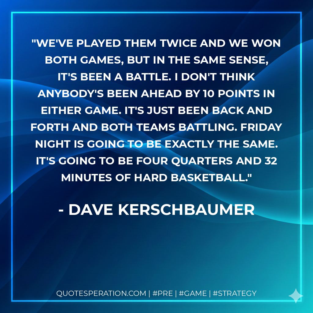 We've played them twice and we won both games, but in the same sense, it's been a battle. I don't think anybody's been ahead by 10 points in either game. It's just been back and forth and both teams battling. Friday night is going to be exactly the same. It's going to be four quarters and 32 minutes of hard basketball.