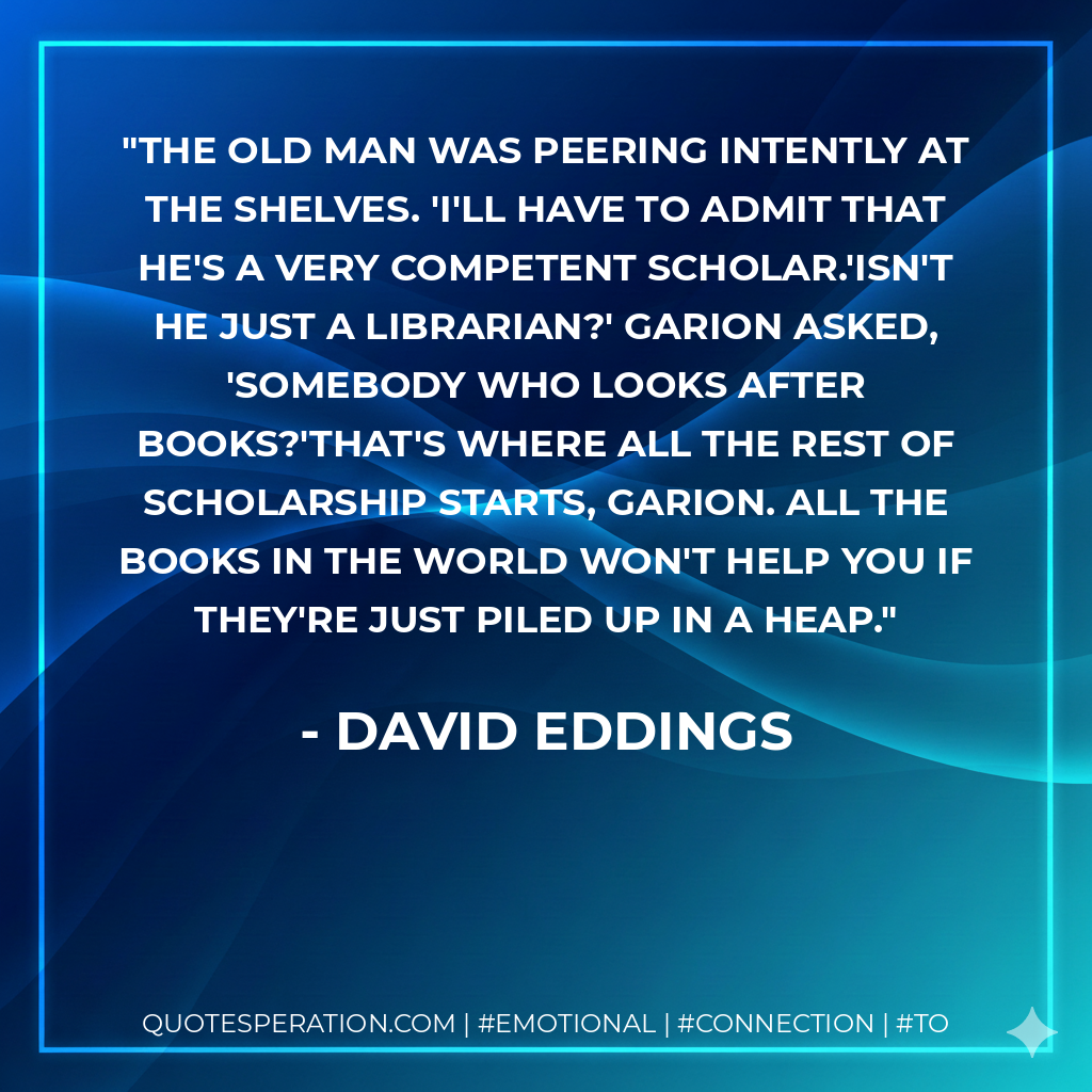 The old man was peering intently at the shelves. 'I'll have to admit that he's a very competent scholar.'Isn't he just a librarian?' Garion asked, 'somebody who looks after books?'That's where all the rest of scholarship starts, Garion. All the books in the world won't help you if they're just piled up in a heap. - David Eddings