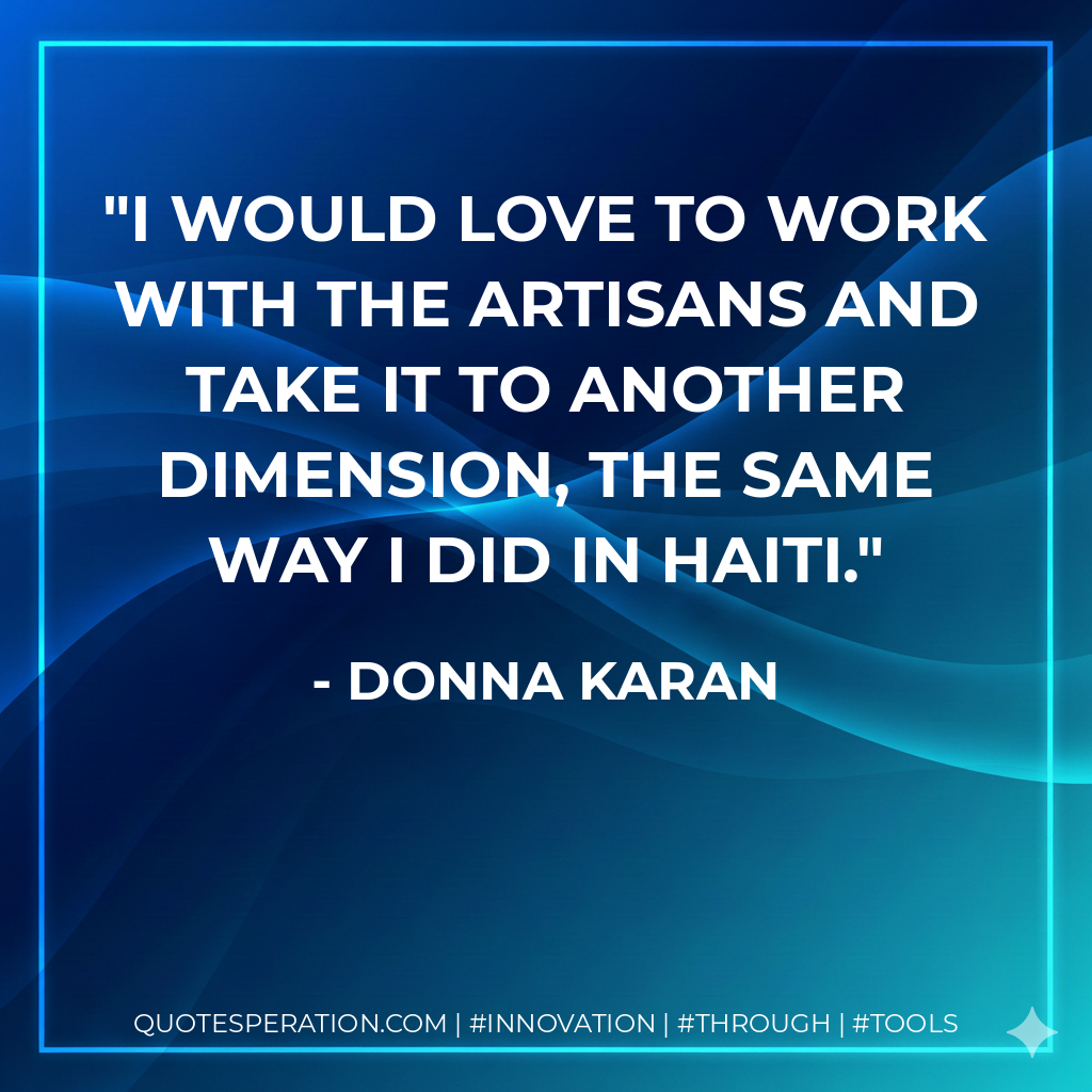 I would love to work with the artisans and take it to another dimension, the same way I did in Haiti. - Donna Karan