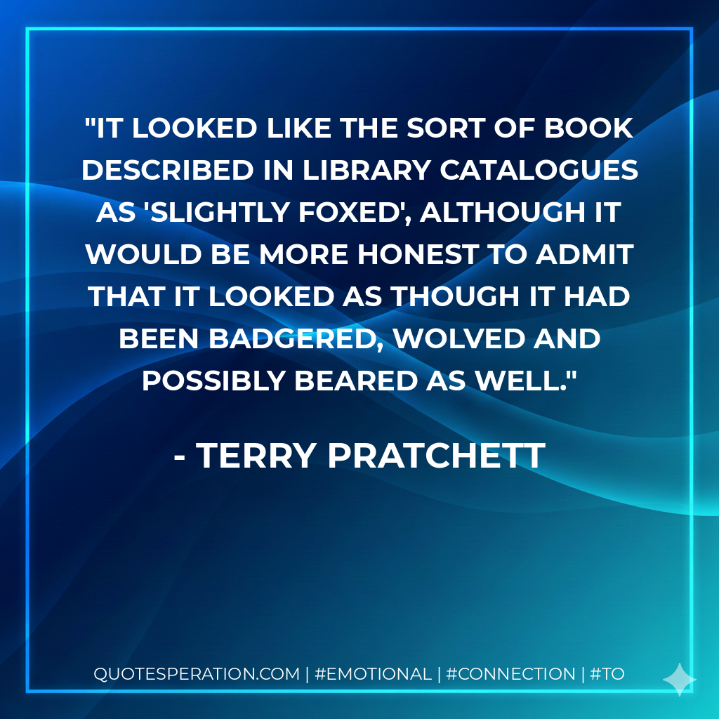 It looked like the sort of book described in library catalogues as 'slightly foxed', although it would be more honest to admit that it looked as though it had been badgered, wolved and possibly beared as well. - Terry Pratchett