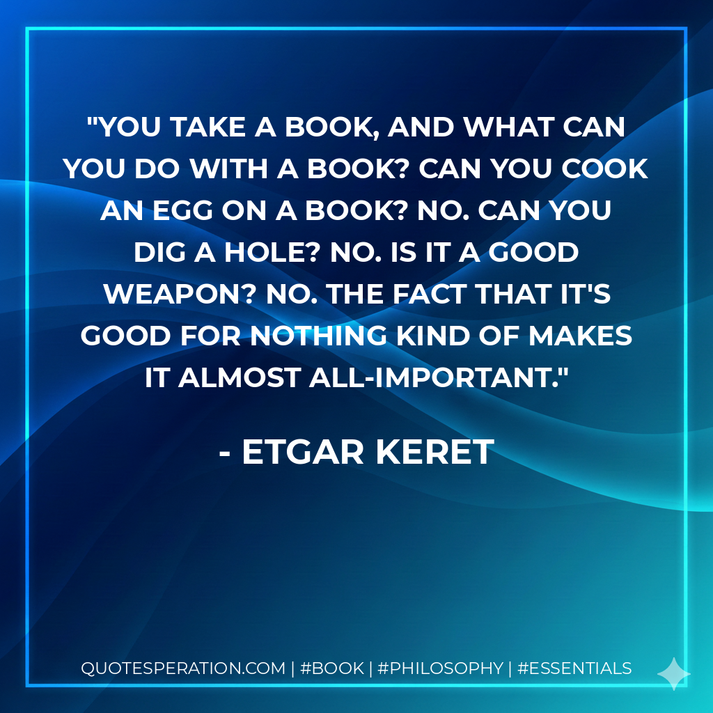 You take a book, and what can you do with a book? Can you cook an egg on a book? No. Can you dig a hole? No. Is it a good weapon? No. The fact that it's good for nothing kind of makes it almost all-important. - Etgar Keret