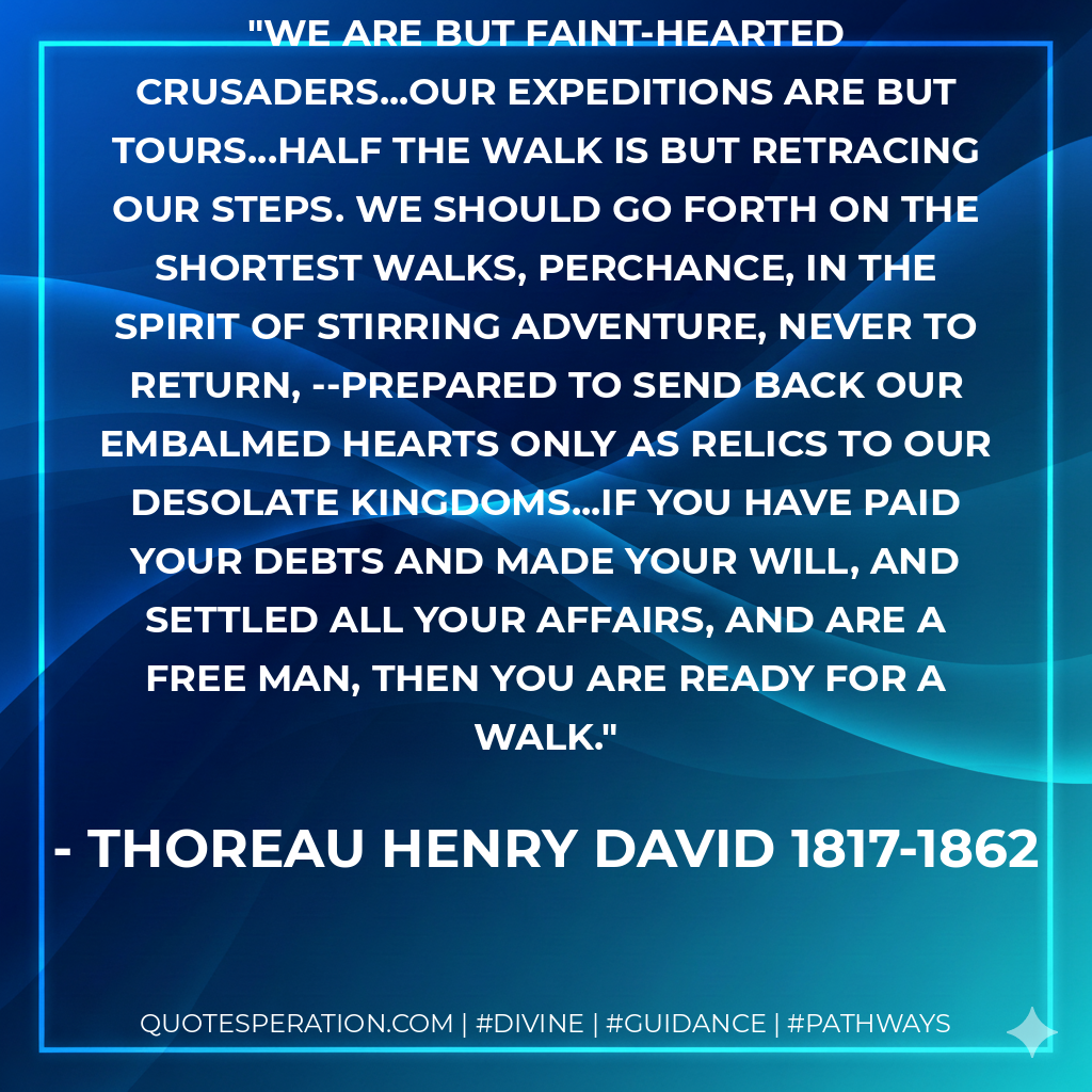 We are but faint-hearted crusaders...our expeditions are but tours...half the walk is but retracing our steps. We should go forth on the shortest walks, perchance, in the spirit of stirring adventure, never to return, --prepared to send back our embalmed hearts only as relics to our desolate kingdoms...if you have paid your debts and made your will, and settled all your affairs, and are a free man, then you are ready for a walk.