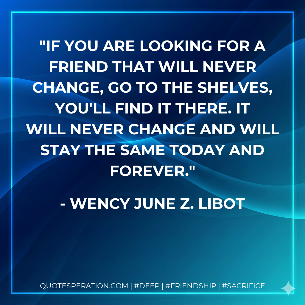 If you are looking for a friend that will never change, go to the shelves, you'll find it there. It will never change and will stay the same today and forever.