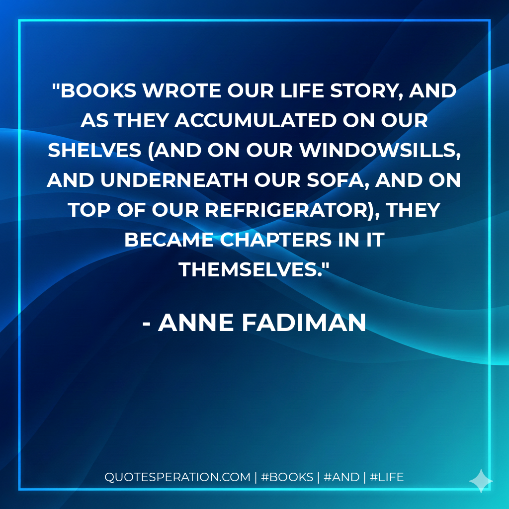 Books wrote our life story, and as they accumulated on our shelves (and on our windowsills, and underneath our sofa, and on top of our refrigerator), they became chapters in it themselves. - Anne Fadiman