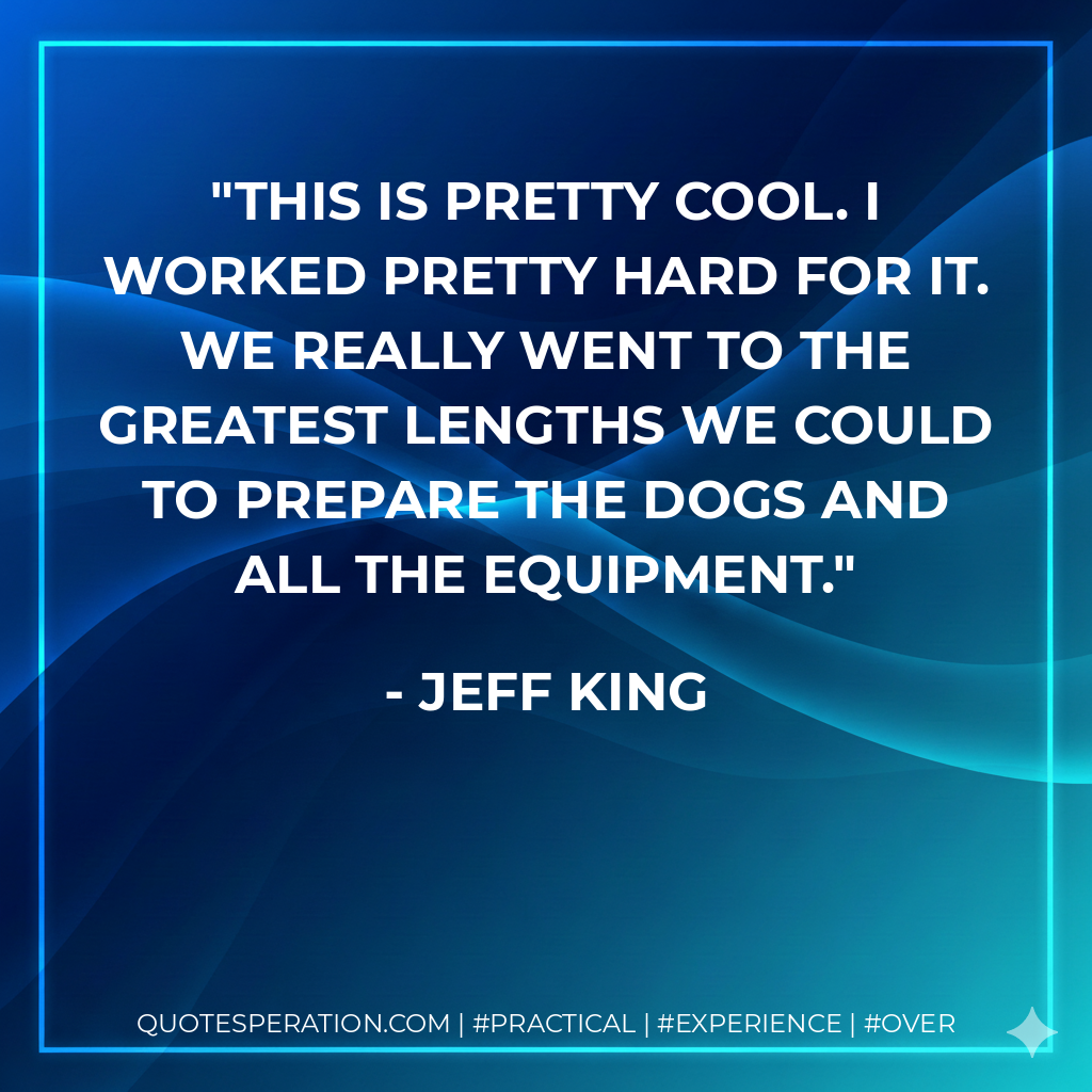 This is pretty cool. I worked pretty hard for it. We really went to the greatest lengths we could to prepare the dogs and all the equipment. - Jeff King