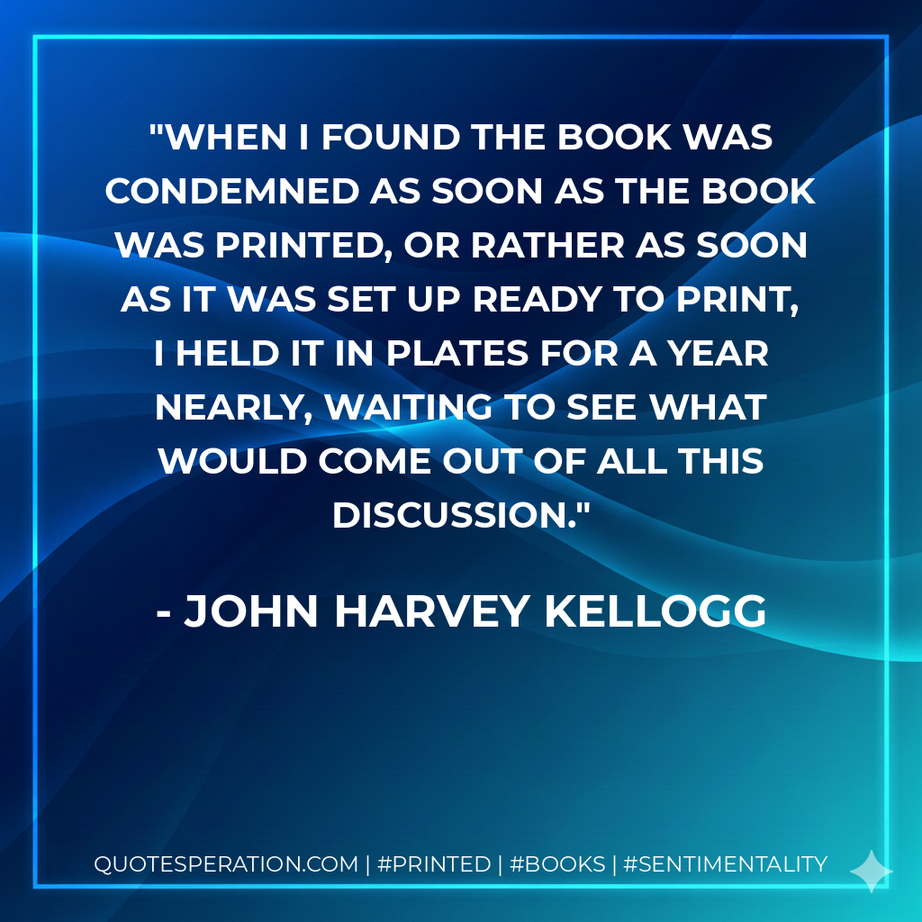 When I found the book was condemned as soon as the book was printed, or rather as soon as it was set up ready to print, I held it in plates for a year nearly, waiting to see what would come out of all this discussion. - John Harvey Kellogg