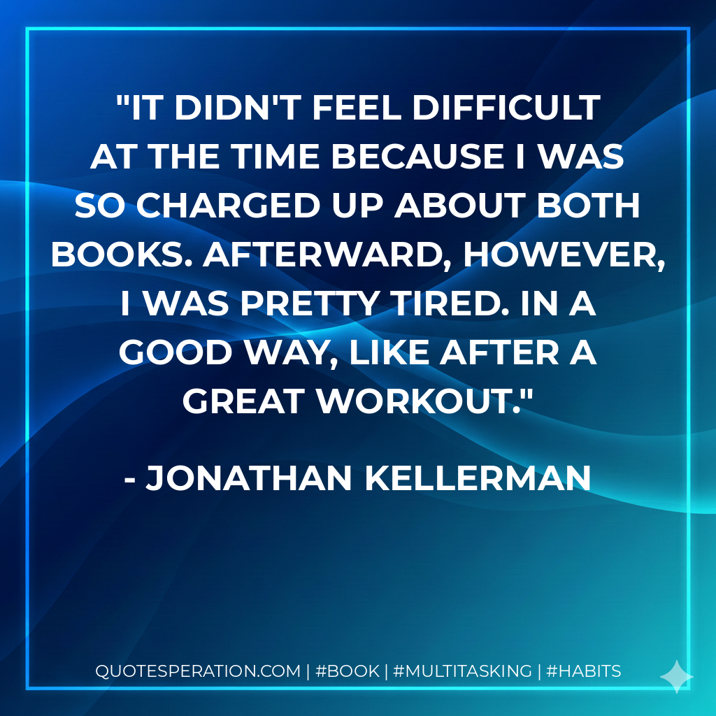 It didn't feel difficult at the time because I was so charged up about both books. Afterward, however, I was pretty tired. In a good way, like after a great workout. - Jonathan Kellerman