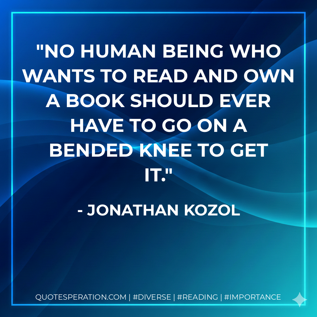 No human being who wants to read and own a book should ever have to go on a bended knee to get it. - Jonathan Kozol