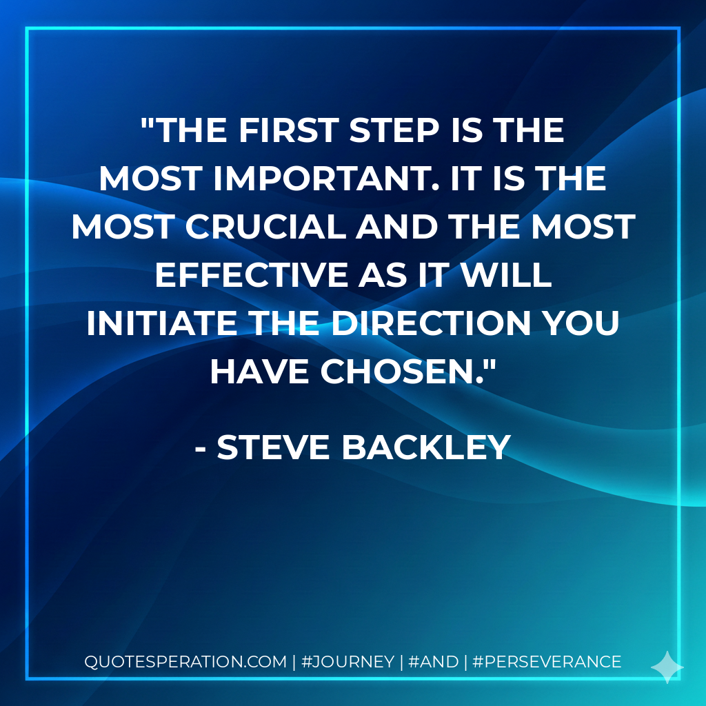 The first step is the most important. It is the most crucial and the most effective as it will initiate the direction you have chosen. - Steve Backley