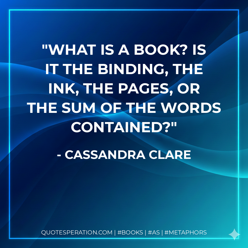What is a book? Is it the binding, the ink, the pages, or the sum of the words contained? - Cassandra Clare