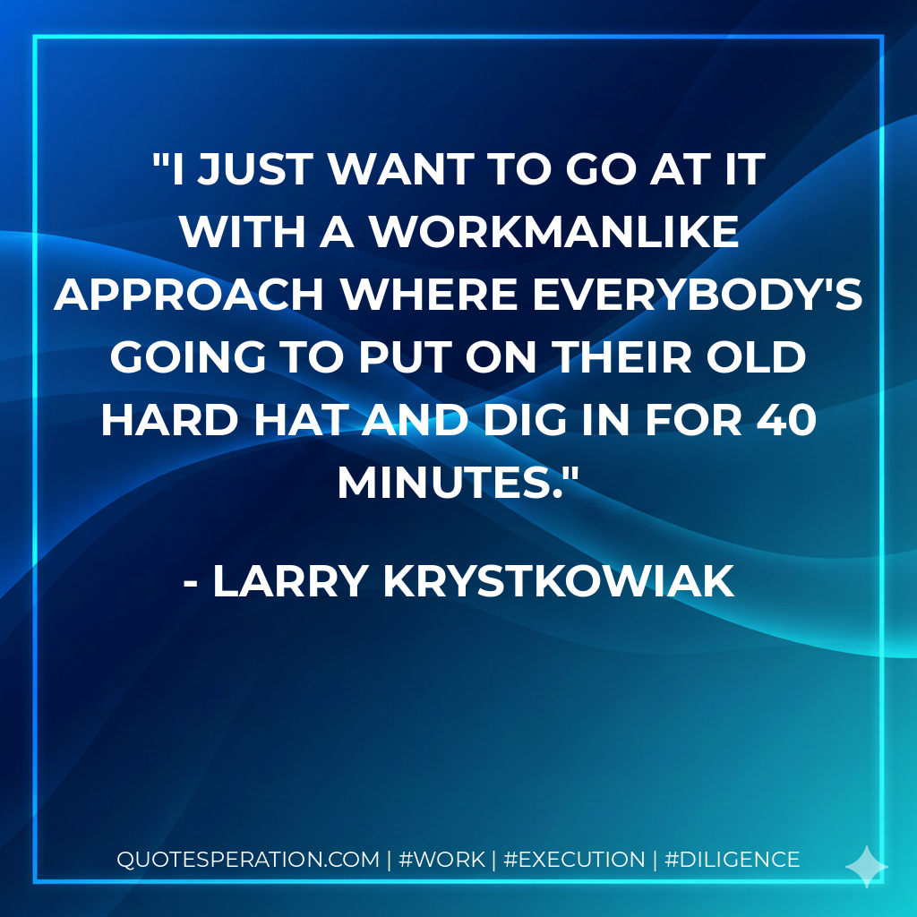 I just want to go at it with a workmanlike approach where everybody's going to put on their old hard hat and dig in for 40 minutes. - Larry Krystkowiak