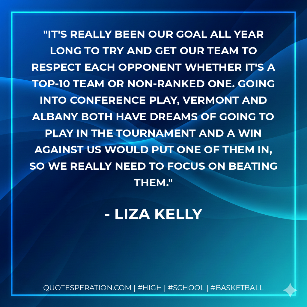It's really been our goal all year long to try and get our team to respect each opponent whether it's a top-10 team or non-ranked one. Going into conference play, Vermont and Albany both have dreams of going to play in the tournament and a win against us would put one of them in, so we really need to focus on beating them.