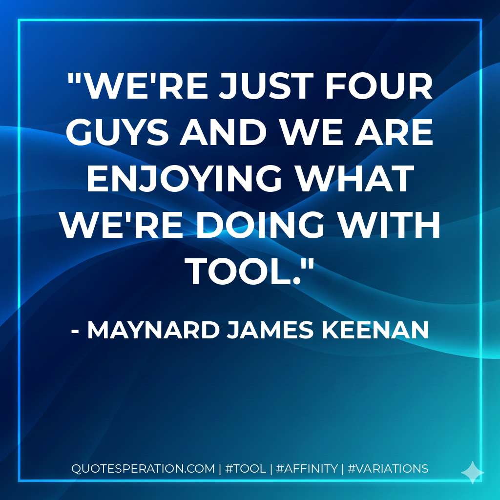 We're just four guys and we are enjoying what we're doing with Tool. - Maynard James Keenan