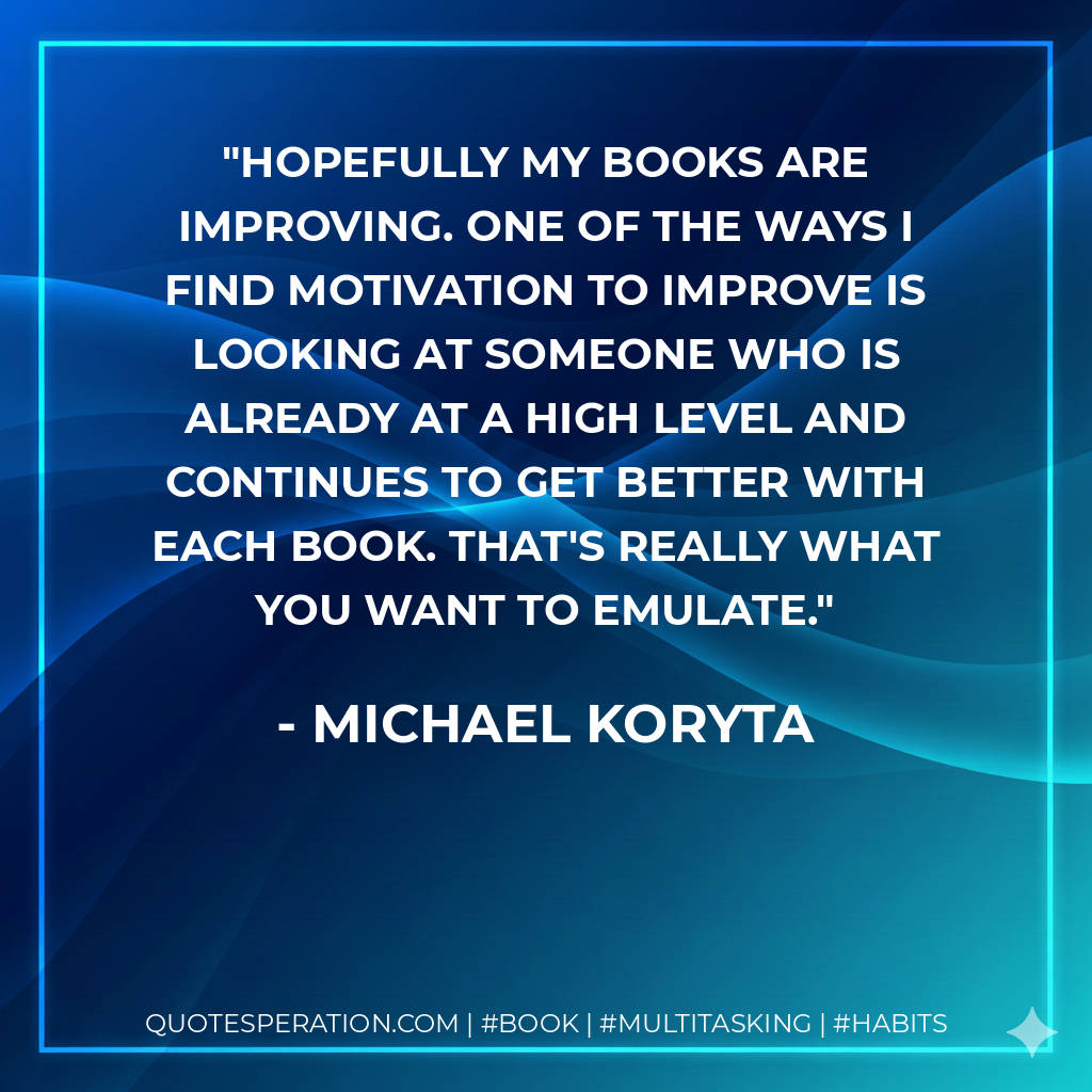 Hopefully my books are improving. One of the ways I find motivation to improve is looking at someone who is already at a high level and continues to get better with each book. That's really what you want to emulate. - Michael Koryta