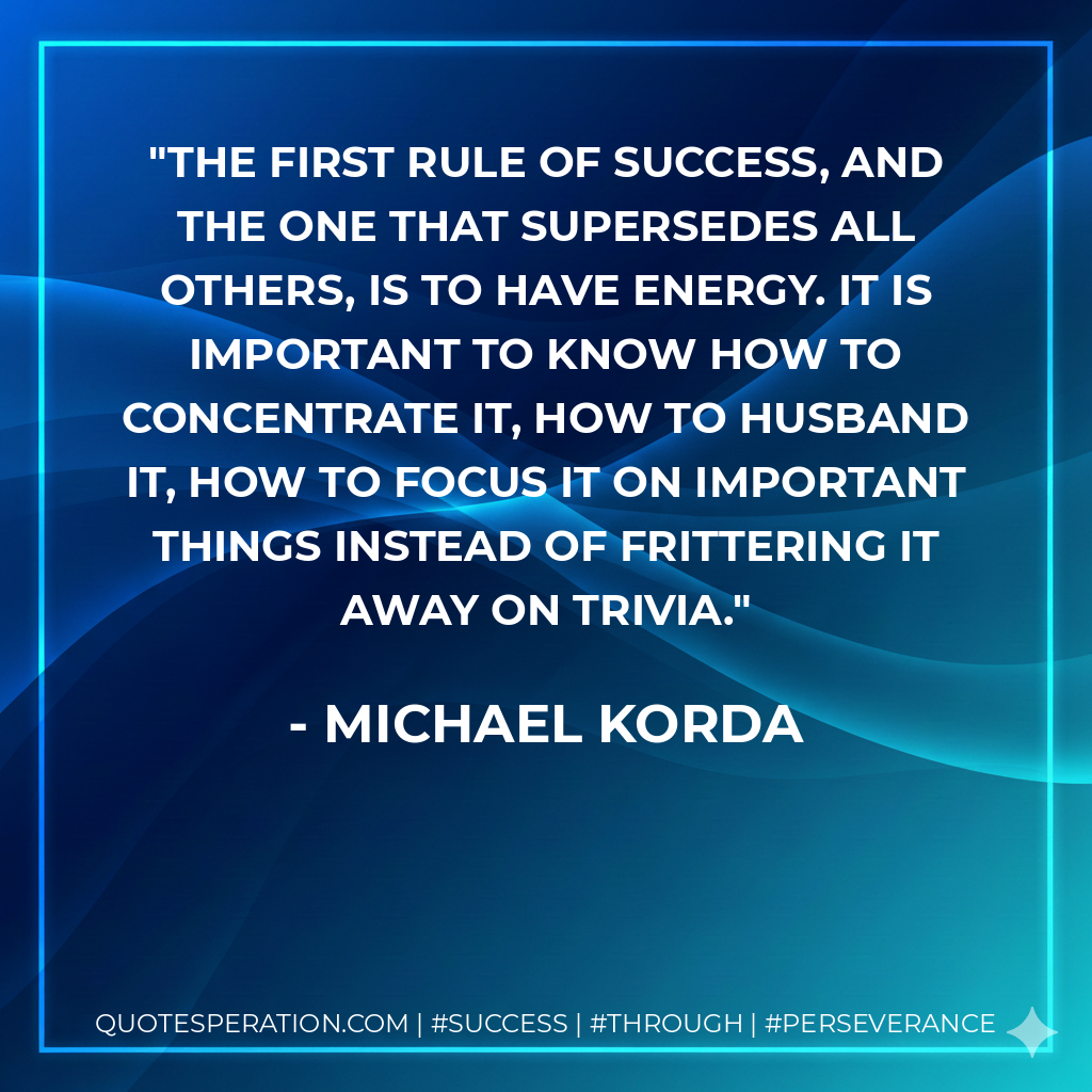 The first rule of success, and the one that supersedes all others, is to have energy. It is important to know how to concentrate it, how to husband it, how to focus it on important things instead of frittering it away on trivia. - Michael Korda