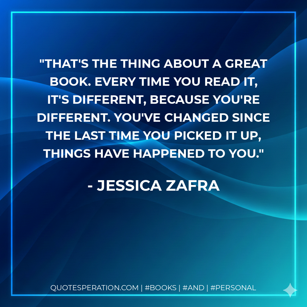 That's the thing about a great book. Every time you read it, it's different, because you're different. You've changed since the last time you picked it up, things have happened to you. - Jessica Zafra