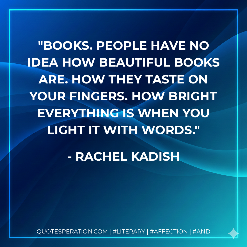 Books. People have no idea how beautiful books are. How they taste on your fingers. How bright everything is when you light it with words. - Rachel Kadish