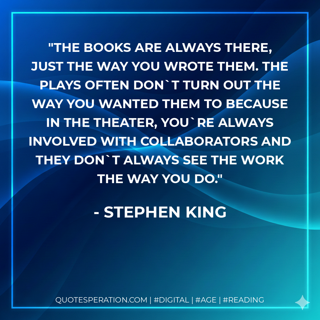 The books are always there, just the way you wrote them. The plays often dont turn out the way you wanted them to because in the theater, youre always involved with collaborators and they don`t always see the work the way you do. - Stephen King