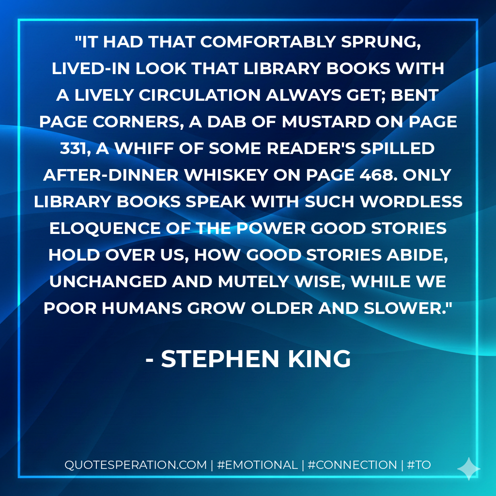 It had that comfortably sprung, lived-in look that library books with a lively circulation always get; bent page corners, a dab of mustard on page 331, a whiff of some reader's spilled after-dinner whiskey on page 468. Only library books speak with such wordless eloquence of the power good stories hold over us, how good stories abide, unchanged and mutely wise, while we poor humans grow older and slower. - Stephen King